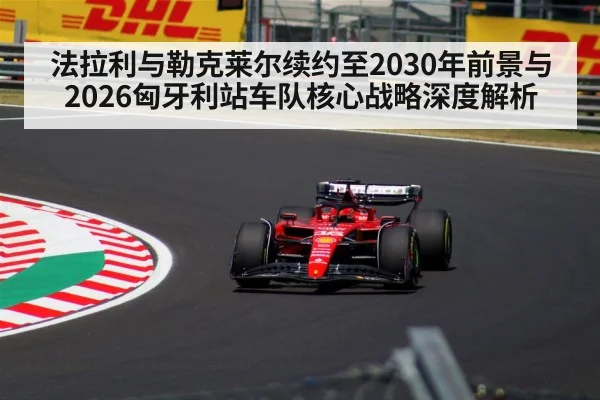 法拉利与勒克莱尔续约至2030年前景与2026匈牙利站车队核心战略深度解析 | jiuyou