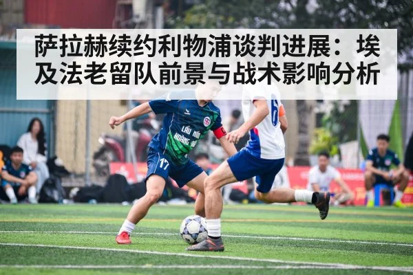 萨拉赫续约利物浦谈判进展：埃及法老留队前景与战术影响分析