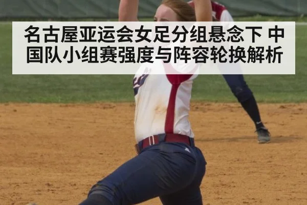 名古屋亚运会女足分组悬念下 中国队小组赛强度与阵容轮换解析 | jiuyou