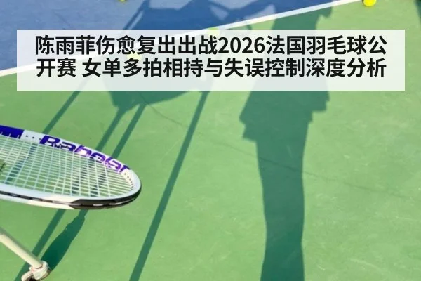 陈雨菲伤愈复出出战2026法国羽毛球公开赛 女单多拍相持与失误控制深度分析
